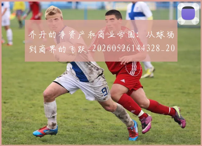 乔丹的净资产和商业帝国:从球场到商界的飞跃_20260526144328_20260608142420