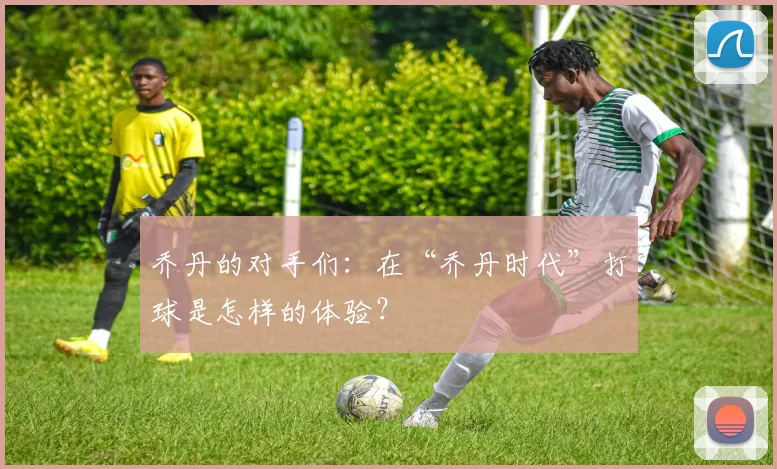 乔丹的对手们:在“乔丹时代”打球是怎样的体验?