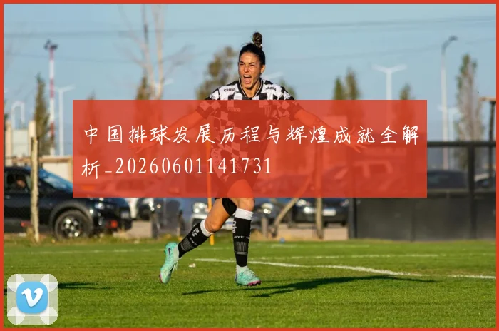 中国排球发展历程与辉煌成就全解析_20260601141731