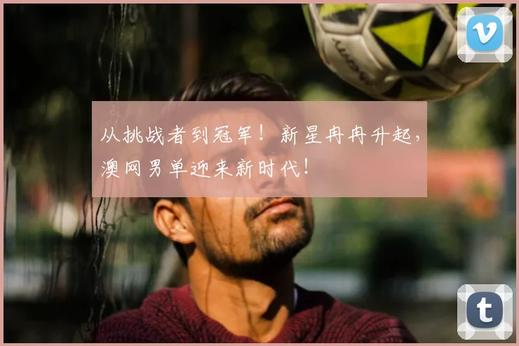 从挑战者到冠军!新星冉冉升起,澳网男单迎来新时代!