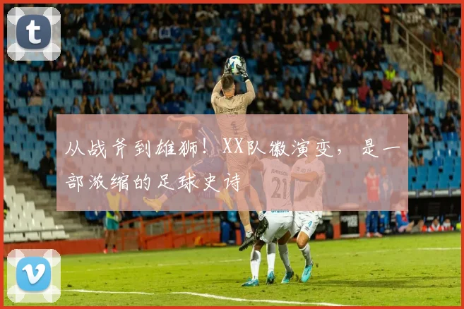 从战斧到雄狮!XX队徽演变,是一部浓缩的足球史诗