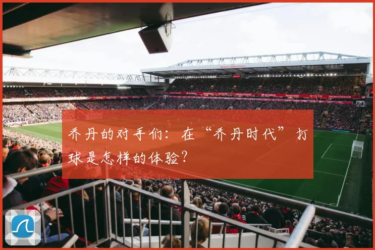 乔丹的对手们：在“乔丹时代”打球是怎样的体验？